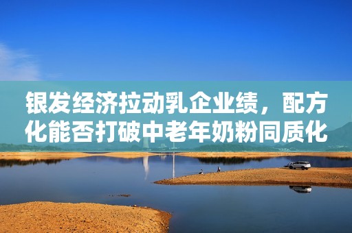 银发经济拉动乳企业绩，配方化能否打破中老年奶粉同质化？