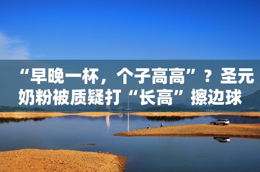 “早晚一杯，个子高高”？圣元奶粉被质疑打“长高”擦边球