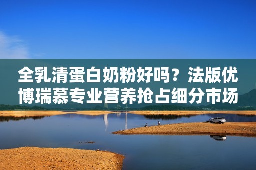 全乳清蛋白奶粉好吗？法版优博瑞慕专业营养抢占细分市场高地