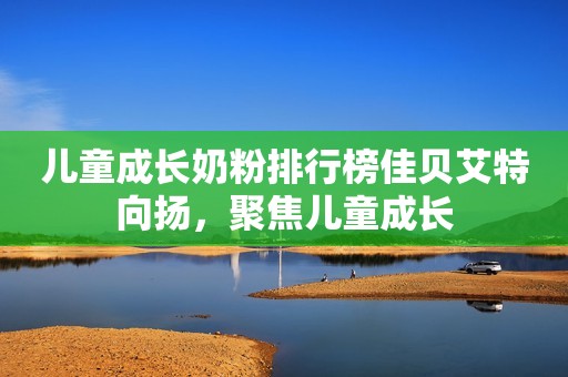 儿童成长奶粉排行榜佳贝艾特向扬，聚焦儿童成长