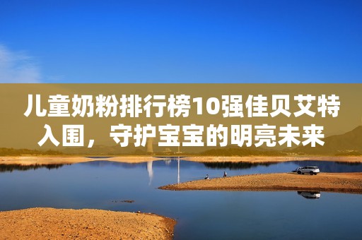 儿童奶粉排行榜10强佳贝艾特入围，守护宝宝的明亮未来