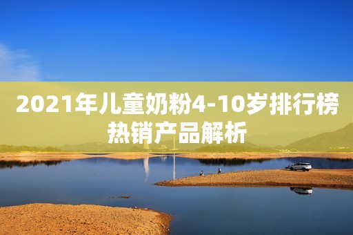 2021年儿童奶粉4-10岁排行榜热销产品解析