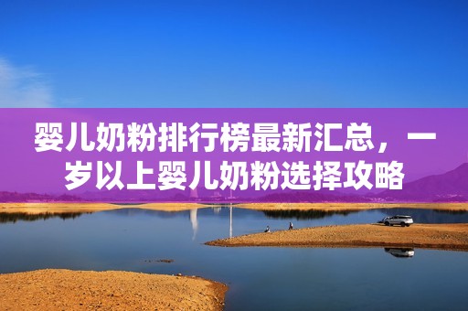 婴儿奶粉排行榜最新汇总，一岁以上婴儿奶粉选择攻略