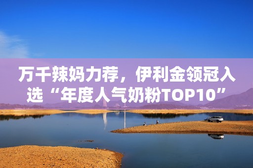 万千辣妈力荐，伊利金领冠入选“年度人气奶粉TOP10”