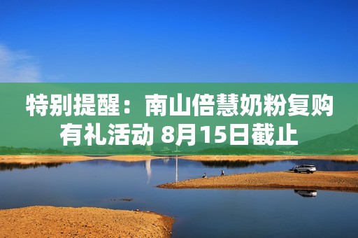 特别提醒：南山倍慧奶粉复购有礼活动 8月15日截止