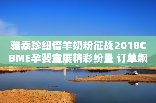 雅泰珍纽倍羊奶粉征战2018CBME孕婴童展精彩纷呈 订单飙升人气爆棚