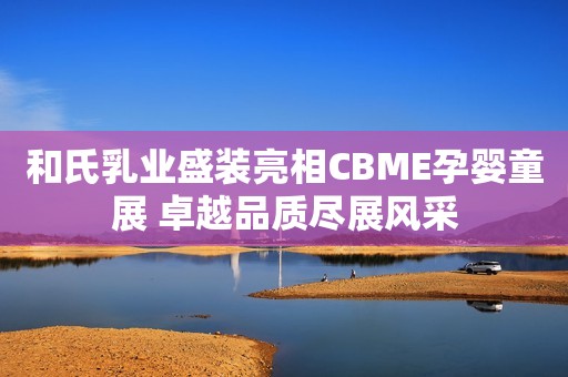 和氏乳业盛装亮相CBME孕婴童展 卓越品质尽展风采