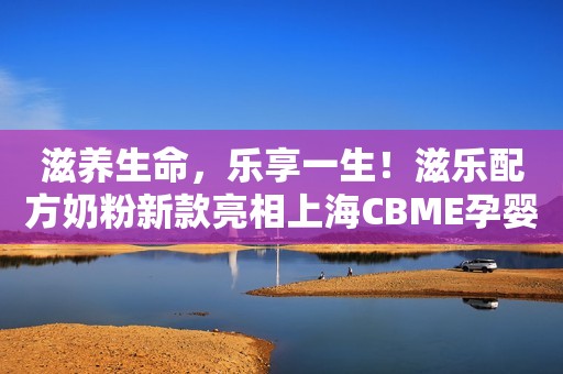 滋养生命，乐享一生！滋乐配方奶粉新款亮相上海CBME孕婴童展，福利丰厚，诚邀莅临！