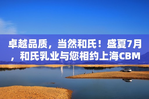 卓越品质，当然和氏！盛夏7月，和氏乳业与您相约上海CBME