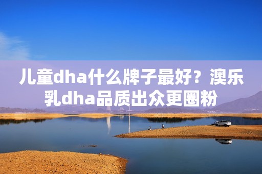 儿童dha什么牌子最好？澳乐乳dha品质出众更圈粉