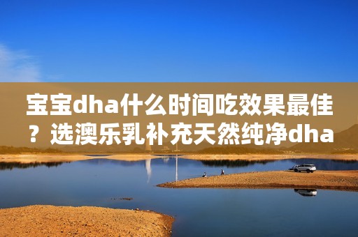 宝宝dha什么时间吃效果最佳？选澳乐乳补充天然纯净dha