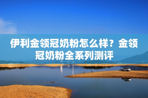 伊利金领冠奶粉怎么样？金领冠奶粉全系列测评