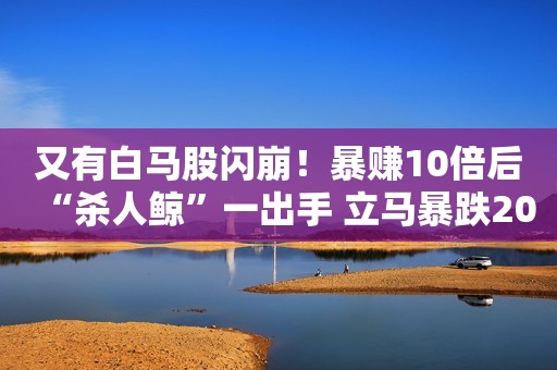 又有白马股闪崩！暴赚10倍后“杀人鲸”一出手 立马暴跌20%！