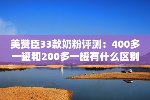 美赞臣33款奶粉评测：400多一罐和200多一罐有什么区别？