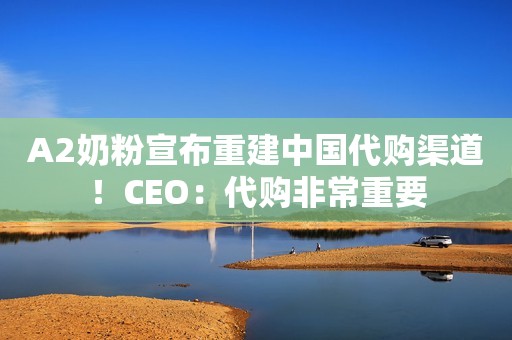 A2奶粉宣布重建中国代购渠道！CEO：代购非常重要