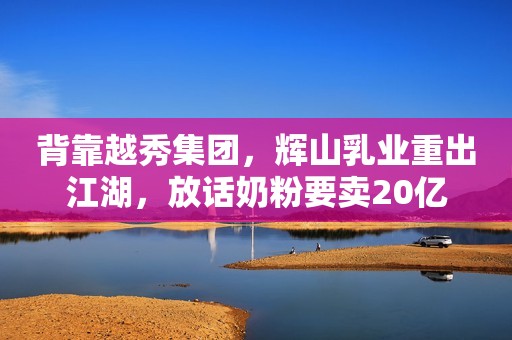 背靠越秀集团，辉山乳业重出江湖，放话奶粉要卖20亿