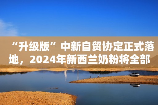 “升级版”中新自贸协定正式落地，2024年新西兰奶粉将全部“零关税”