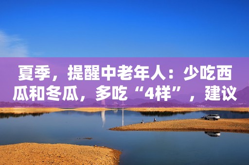 夏季，提醒中老年人：少吃西瓜和冬瓜，多吃“4样”，建议了解