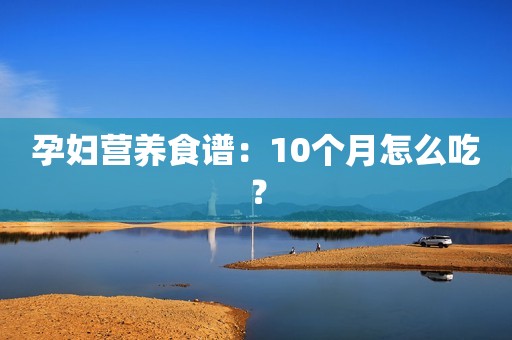 孕妇营养食谱：10个月怎么吃？