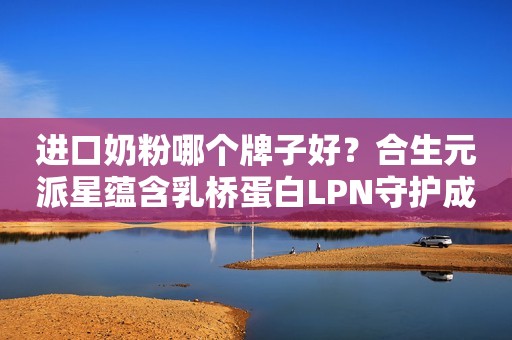 进口奶粉哪个牌子好？合生元派星蕴含乳桥蛋白LPN守护成长