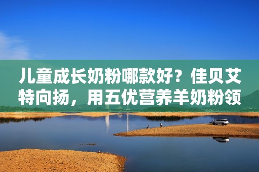 儿童成长奶粉哪款好？佳贝艾特向扬，用五优营养羊奶粉领头力量