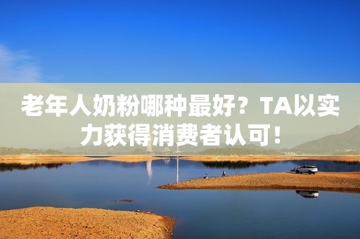 老年人奶粉哪种最好？TA以实力获得消费者认可！