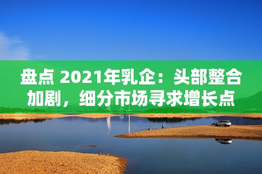 盘点 2021年乳企：头部整合加剧，细分市场寻求增长点