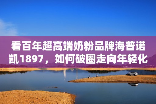 看百年超高端奶粉品牌海普诺凯1897，如何破圈走向年轻化？