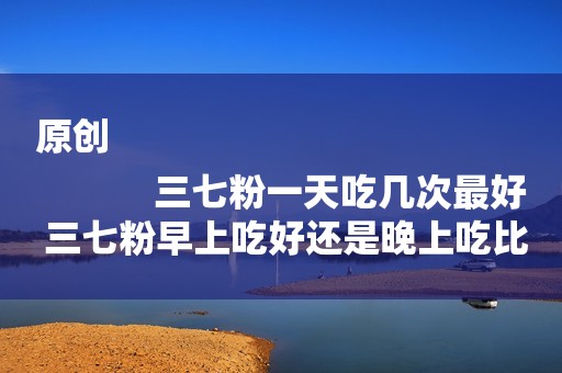 原创
            三七粉一天吃几次最好 三七粉早上吃好还是晚上吃比较好