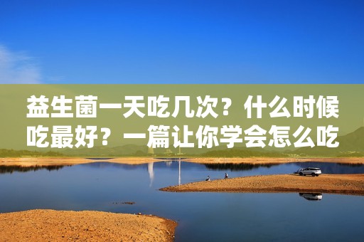 益生菌一天吃几次？什么时候吃最好？一篇让你学会怎么吃益生菌