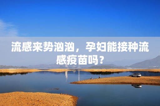 流感来势汹汹，孕妇能接种流感疫苗吗？