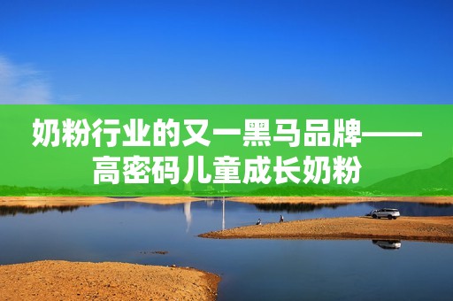 奶粉行业的又一黑马品牌——高密码儿童成长奶粉