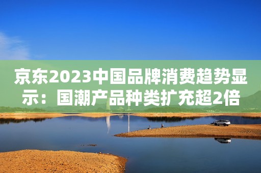 京东2023中国品牌消费趋势显示：国潮产品种类扩充超2倍