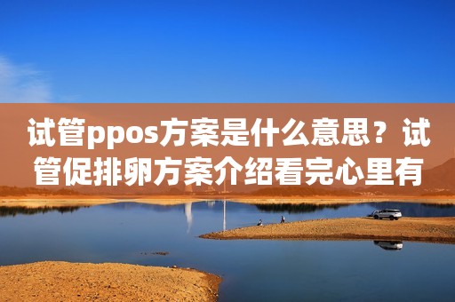 试管ppos方案是什么意思？试管促排卵方案介绍看完心里有谱