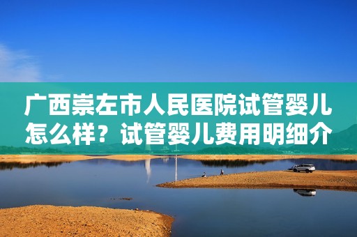 广西崇左市人民医院试管婴儿怎么样？试管婴儿费用明细介绍