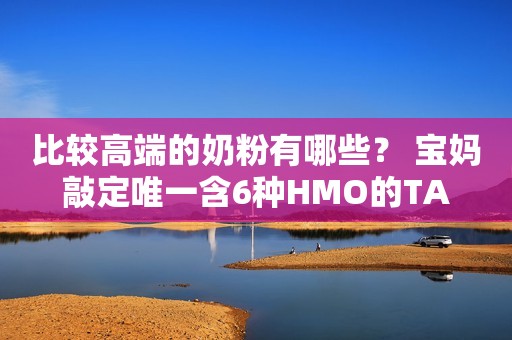 比较高端的奶粉有哪些？ 宝妈敲定唯一含6种HMO的TA