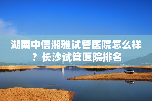 湖南中信湘雅试管医院怎么样？长沙试管医院排名