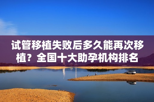 试管移植失败后多久能再次移植？全国十大助孕机构排名