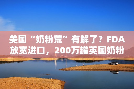 美国“奶粉荒”有解了？FDA放宽进口，200万罐英国奶粉“整装待发”；雅培将释放30万罐特殊奶粉