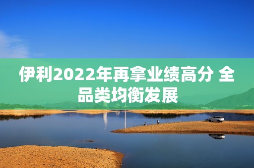 伊利2022年再拿业绩高分 全品类均衡发展