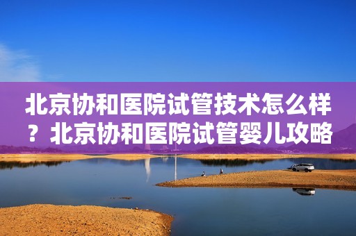 北京协和医院试管技术怎么样？北京协和医院试管婴儿攻略