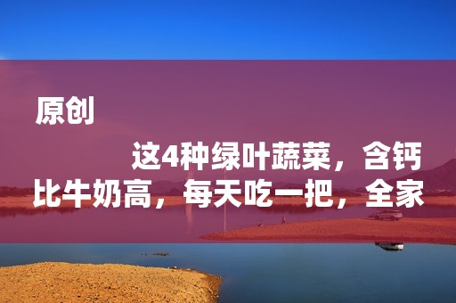 原创
            这4种绿叶蔬菜，含钙比牛奶高，每天吃一把，全家老小钙都补足了