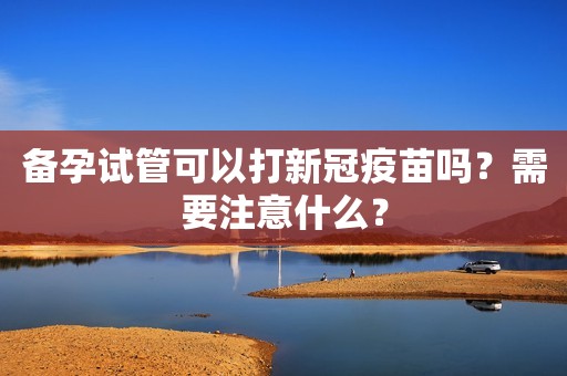 备孕试管可以打新冠疫苗吗？需要注意什么？