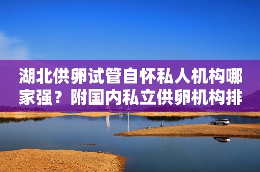 湖北供卵试管自怀私人机构哪家强？附国内私立供卵机构排名