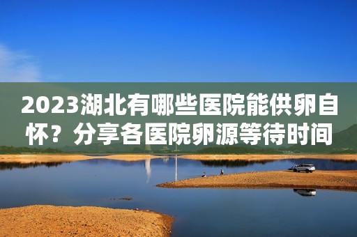 2023湖北有哪些医院能供卵自怀？分享各医院卵源等待时间及联系电话