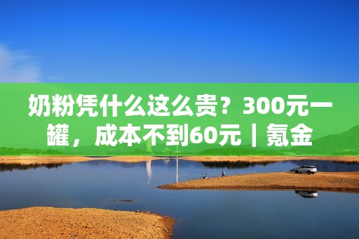 奶粉凭什么这么贵？300元一罐，成本不到60元｜氪金