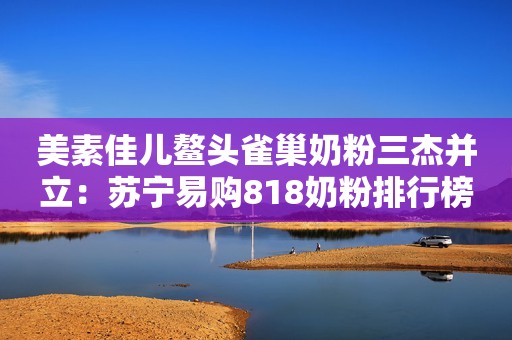 美素佳儿鳌头雀巢奶粉三杰并立：苏宁易购818奶粉排行榜揭晓