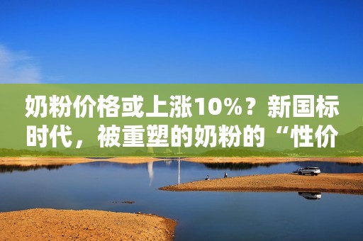 奶粉价格或上涨10%？新国标时代，被重塑的奶粉的“性价比”