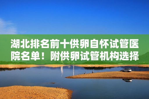 湖北排名前十供卵自怀试管医院名单！附供卵试管机构选择指南