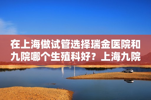 在上海做试管选择瑞金医院和九院哪个生殖科好？上海九院做试管婴儿哪个医生好？